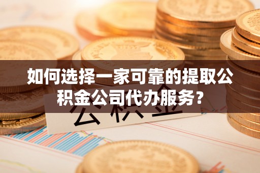 淮阳如何选择一家可靠的提取公积金公司代办服务？