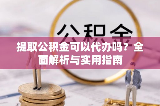 淮阳提取公积金可以代办吗？全面解析与实用指南