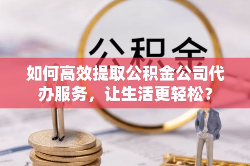 淮阳如何高效提取公积金公司代办服务，让生活更轻松？