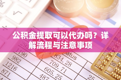 淮阳公积金提取可以代办吗？详解流程与注意事项