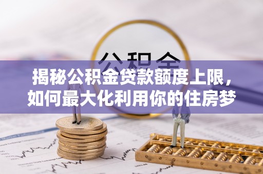 淮阳揭秘公积金贷款额度上限，如何最大化利用你的住房梦？