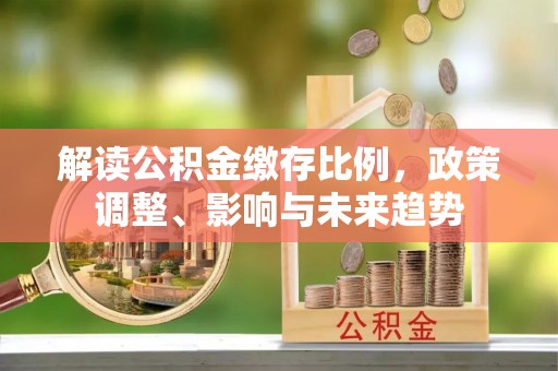 淮阳解读公积金缴存比例，政策调整、影响与未来趋势