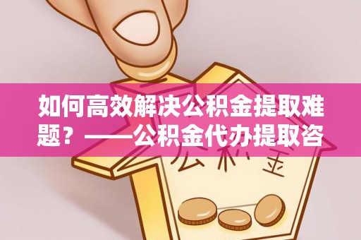 淮阳如何高效解决公积金提取难题？——公积金代办提取咨询服务全解析