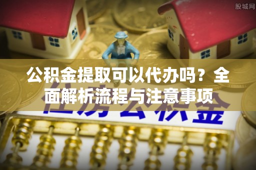 淮阳公积金提取可以代办吗？全面解析流程与注意事项