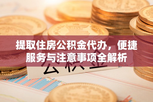 淮阳提取住房公积金代办，便捷服务与注意事项全解析