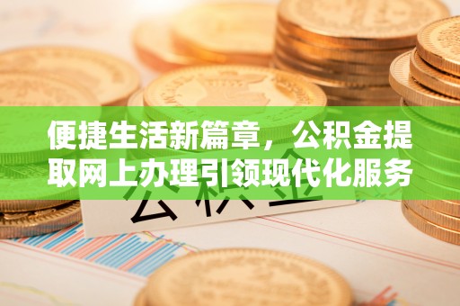 淮阳便捷生活新篇章，公积金提取网上办理引领现代化服务