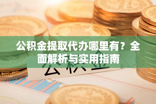 淮阳公积金提取代办哪里有？全面解析与实用指南