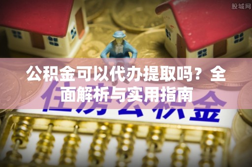 淮阳公积金可以代办提取吗？全面解析与实用指南