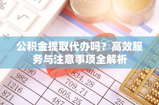 淮阳公积金提取代办吗？高效服务与注意事项全解析
