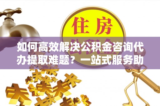 淮阳如何高效解决公积金咨询代办提取难题？一站式服务助您轻松搞定