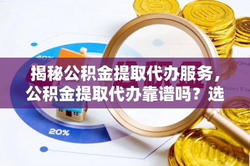 淮阳揭秘公积金提取代办服务，公积金提取代办靠谱吗？选择需谨慎