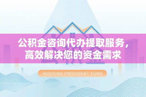淮阳公积金咨询代办提取服务，高效解决您的资金需求