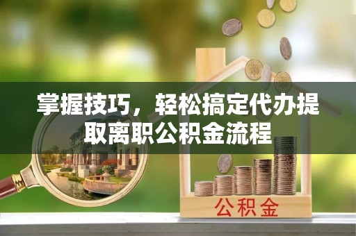 淮阳掌握技巧，轻松搞定代办提取离职公积金流程