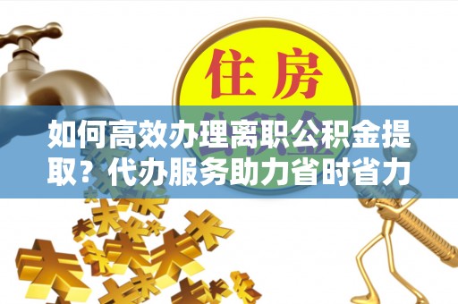 淮阳如何高效办理离职公积金提取？代办服务助力省时省力