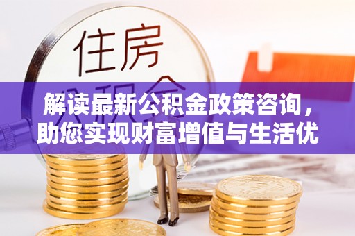 淮阳解读最新公积金政策咨询，助您实现财富增值与生活优化