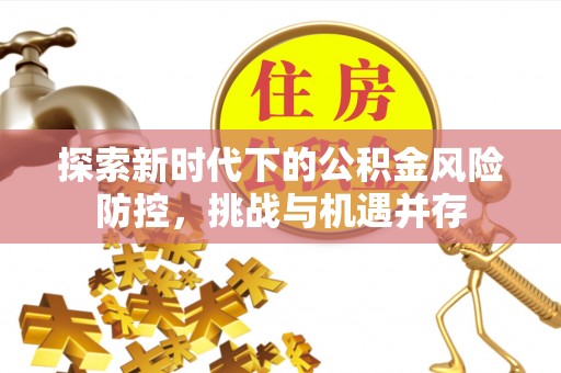 淮阳探索新时代下的公积金风险防控，挑战与机遇并存