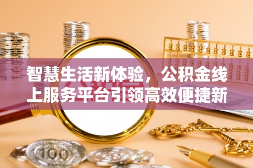 淮阳智慧生活新体验，公积金线上服务平台引领高效便捷新潮流