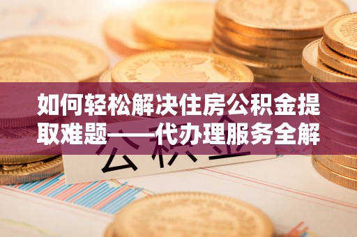 淮阳如何轻松解决住房公积金提取难题——代办理服务全解析