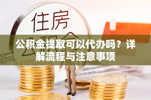 淮阳公积金提取可以代办吗？详解流程与注意事项