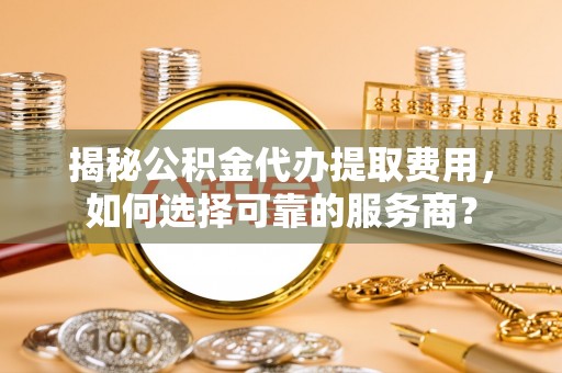 淮阳揭秘公积金代办提取费用，如何选择可靠的服务商？