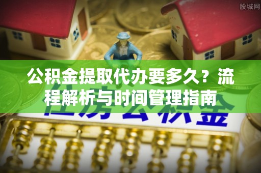 淮阳公积金提取代办要多久？流程解析与时间管理指南