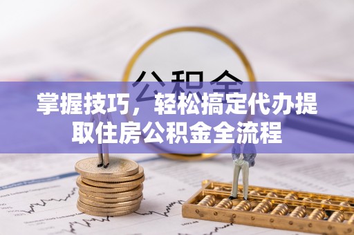 淮阳掌握技巧，轻松搞定代办提取住房公积金全流程