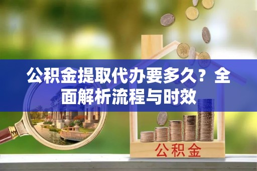 淮阳公积金提取代办要多久？全面解析流程与时效