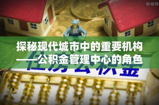 淮阳探秘现代城市中的重要机构——公积金管理中心的角色与使命