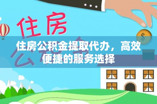 淮阳住房公积金提取代办，高效便捷的服务选择