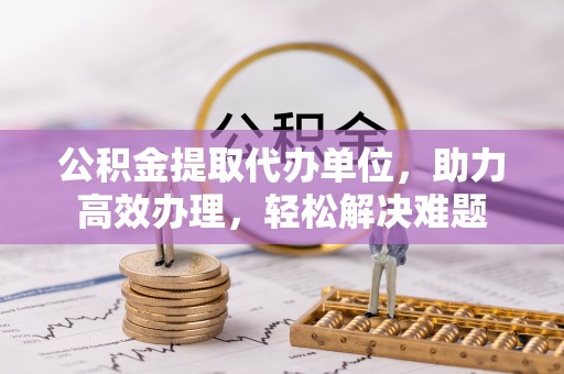 淮阳公积金提取代办单位，助力高效办理，轻松解决难题