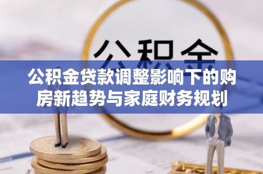 淮阳公积金贷款调整影响下的购房新趋势与家庭财务规划