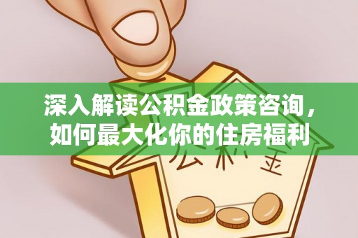 淮阳深入解读公积金政策咨询，如何最大化你的住房福利