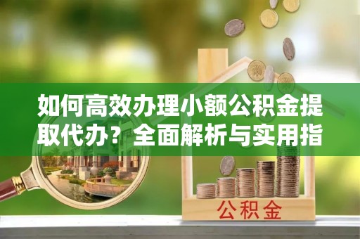 淮阳如何高效办理小额公积金提取代办？全面解析与实用指南
