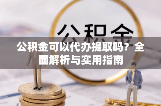 淮阳公积金可以代办提取吗？全面解析与实用指南