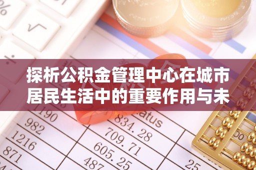 淮阳探析公积金管理中心在城市居民生活中的重要作用与未来发展趋势