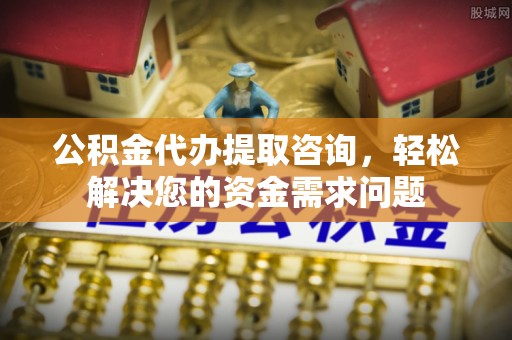 淮阳公积金代办提取咨询，轻松解决您的资金需求问题