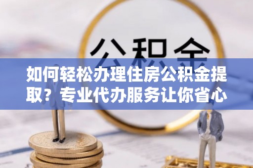 淮阳如何轻松办理住房公积金提取？专业代办服务让你省心无忧