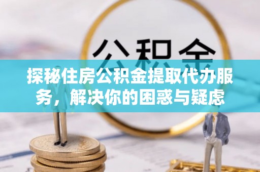 淮阳探秘住房公积金提取代办服务，解决你的困惑与疑虑