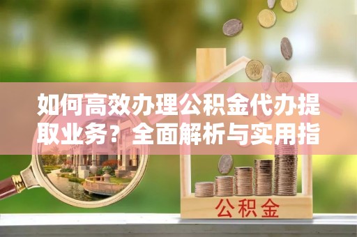 淮阳如何高效办理公积金代办提取业务？全面解析与实用指南