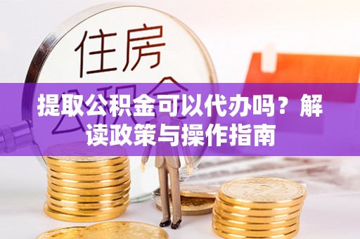 淮阳提取公积金可以代办吗？解读政策与操作指南