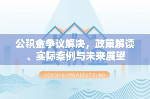淮阳公积金争议解决，政策解读、实际案例与未来展望