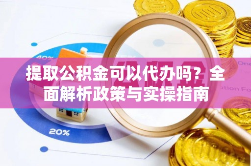 淮阳提取公积金可以代办吗？全面解析政策与实操指南