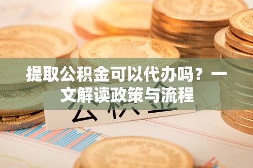 淮阳提取公积金可以代办吗？一文解读政策与流程