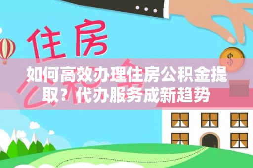 淮阳如何高效办理住房公积金提取？代办服务成新趋势