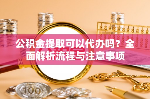 淮阳公积金提取可以代办吗？全面解析流程与注意事项