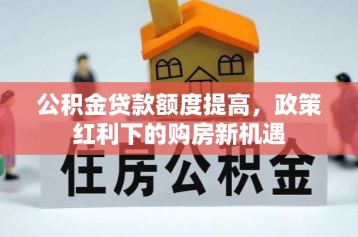 淮阳公积金贷款额度提高，政策红利下的购房新机遇