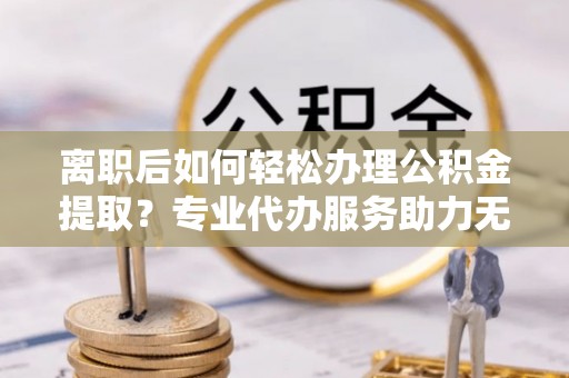 淮阳离职后如何轻松办理公积金提取？专业代办服务助力无忧