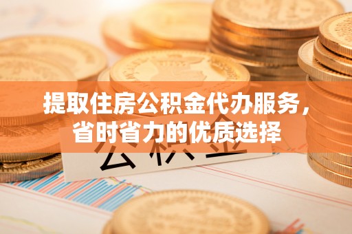 淮阳提取住房公积金代办服务，省时省力的优质选择