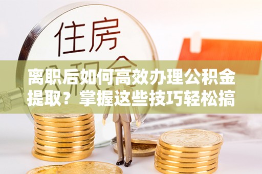 淮阳离职后如何高效办理公积金提取？掌握这些技巧轻松搞定