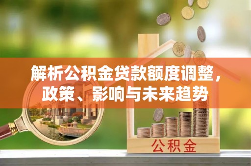 淮阳解析公积金贷款额度调整，政策、影响与未来趋势
